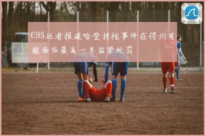 CBS记者报道哈登持枪事件在得州可能面临最高一年监禁处罚