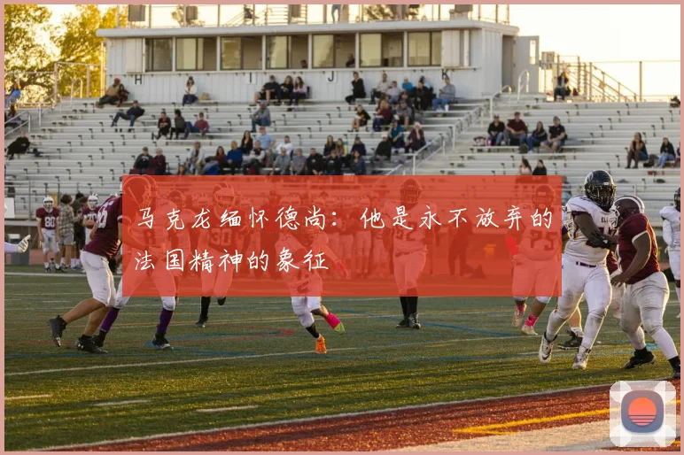 马克龙缅怀德尚：他是永不放弃的法国精神的象征