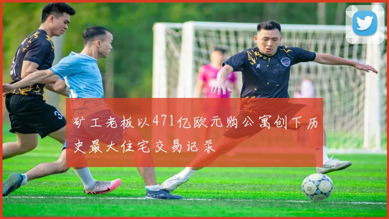 矿工老板以471亿欧元购公寓创下历史最大住宅交易记录