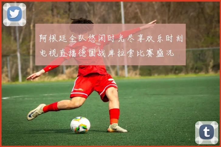 阿根廷全队悠闲时光尽享欢乐时刻电视直播德国战库拉索比赛盛况