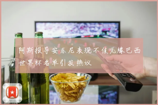 阿斯报导安东尼表现不佳无缘巴西世界杯名单引发热议