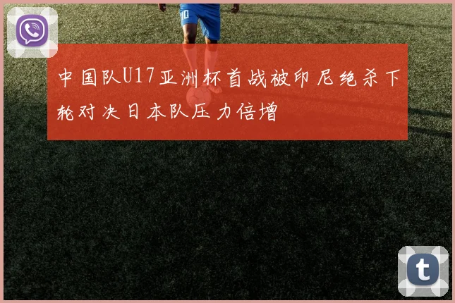 中国队U17亚洲杯首战被印尼绝杀下轮对决日本队压力倍增
