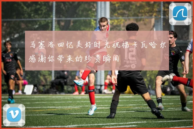 马塞洛回忆美好时光祝福卡瓦哈尔感谢你带来的珍贵瞬间