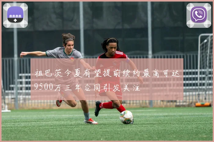 祖巴茨今夏有望提前续约最高可达9500万三年合同引发关注