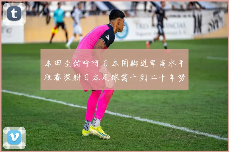 本田圭佑呼吁日本国脚进军高水平联赛深耕日本足球需十到二十年努力