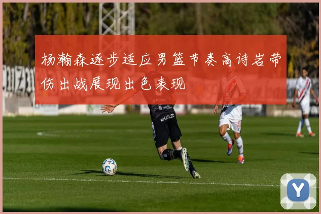 杨瀚森逐步适应男篮节奏高诗岩带伤出战展现出色表现