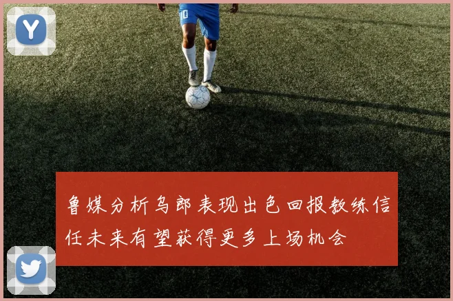 鲁媒分析乌郎表现出色回报教练信任未来有望获得更多上场机会