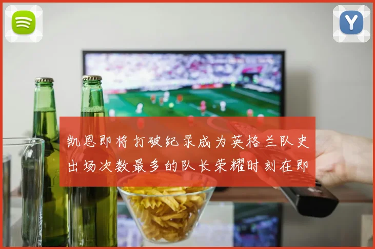 凯恩即将打破纪录成为英格兰队史出场次数最多的队长荣耀时刻在即