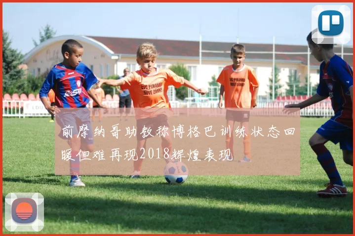前摩纳哥助教称博格巴训练状态回暖但难再现2018辉煌表现