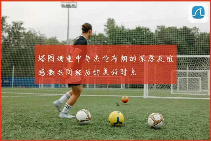 塔图姆重申与杰伦布朗的深厚友谊感激共同经历的美好时光
