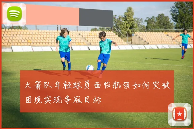 火箭队年轻球员面临瓶颈如何突破困境实现争冠目标