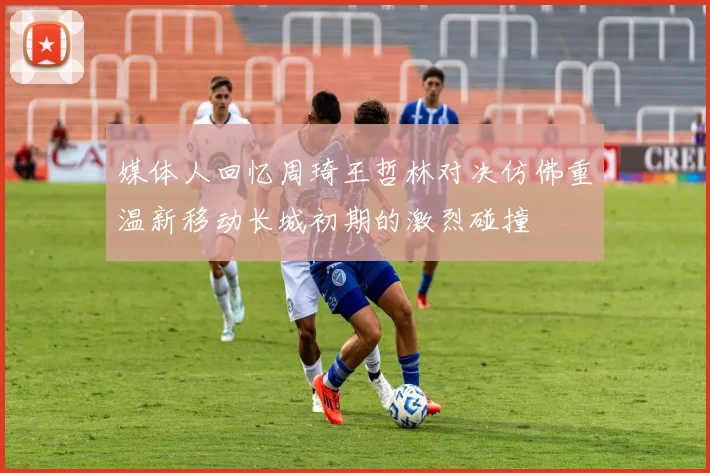 媒体人回忆周琦王哲林对决仿佛重温新移动长城初期的激烈碰撞