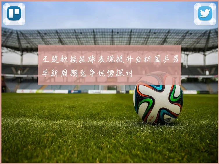 王楚钦接发球表现提升分析国乒男单新周期竞争优势探讨