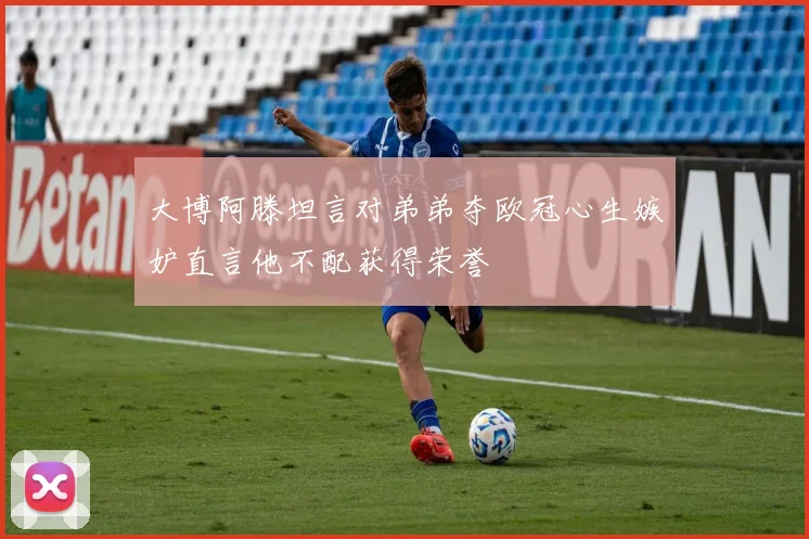 大博阿滕坦言对弟弟夺欧冠心生嫉妒直言他不配获得荣誉