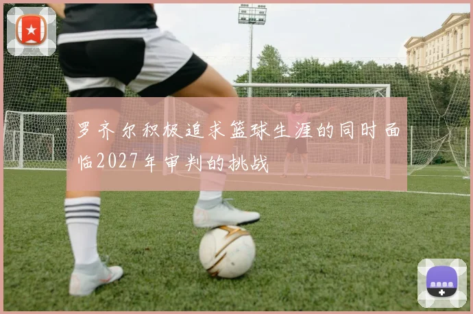 罗齐尔积极追求篮球生涯的同时面临2027年审判的挑战