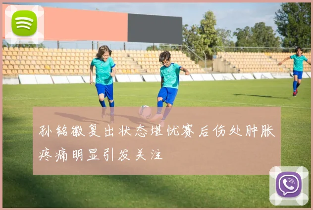 孙铭徽复出状态堪忧赛后伤处肿胀疼痛明显引发关注