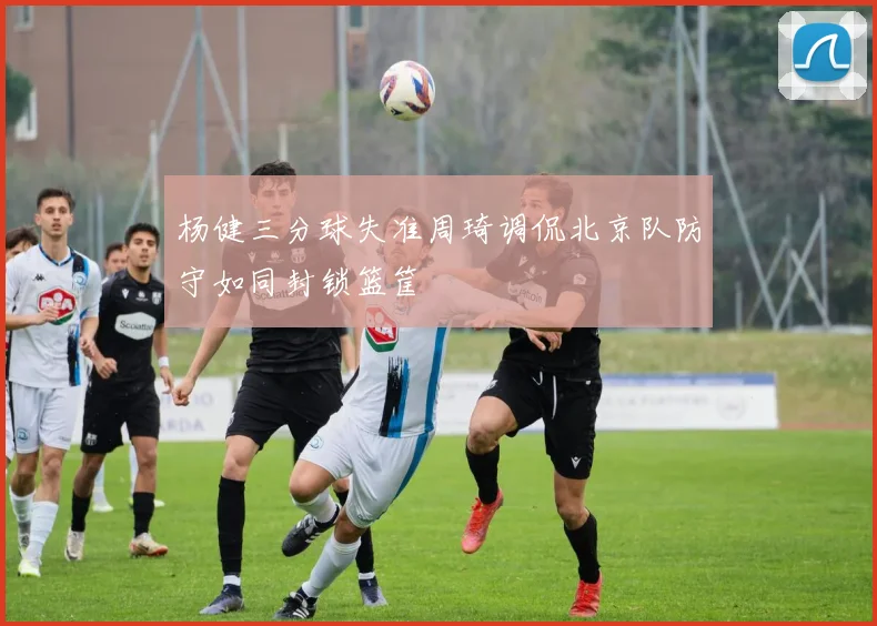 杨健三分球失准周琦调侃北京队防守如同封锁篮筐