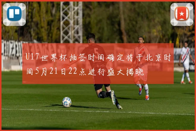 U17世界杯抽签时间确定将于北京时间5月21日22点进行盛大揭晓