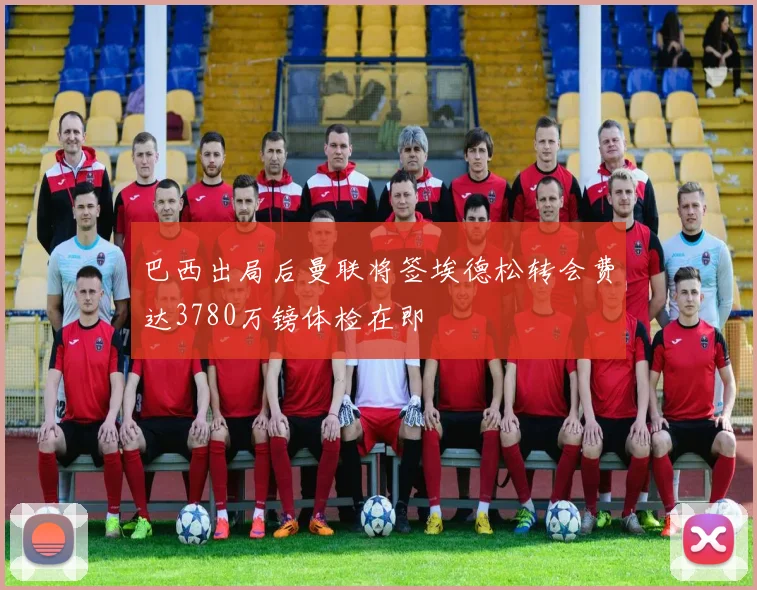 巴西出局后曼联将签埃德松转会费达3780万镑体检在即