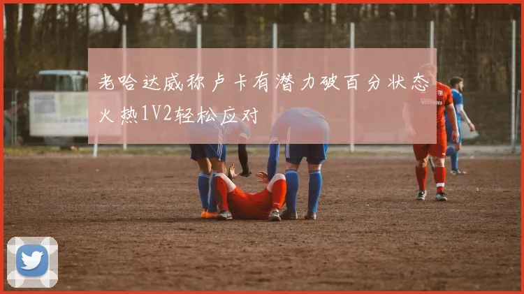 老哈达威称卢卡有潜力破百分状态火热1V2轻松应对