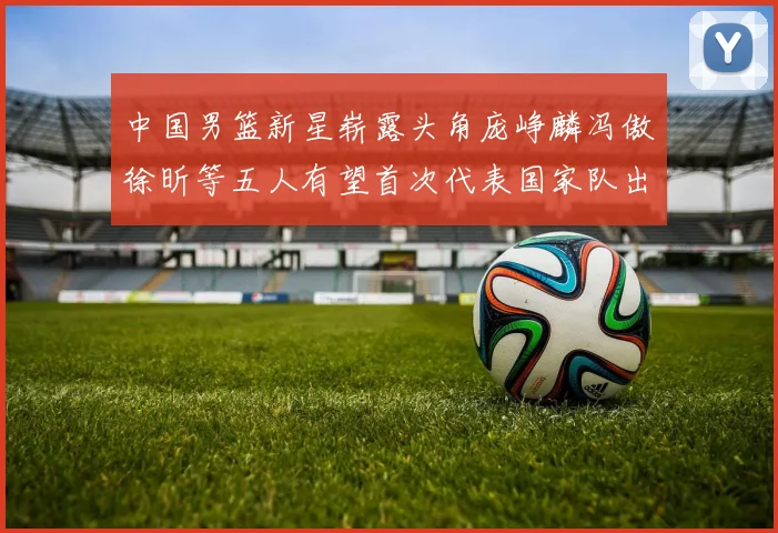 中国男篮新星崭露头角庞峥麟冯傲徐昕等五人有望首次代表国家队出战
