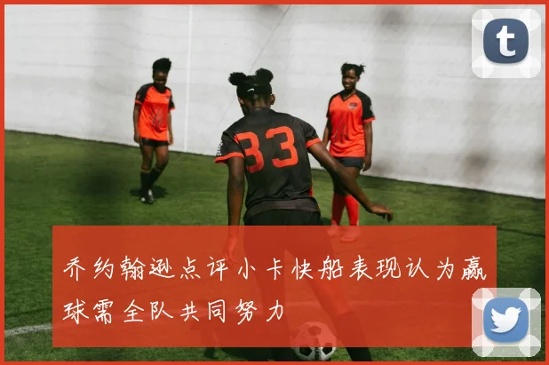 乔约翰逊点评小卡快船表现认为赢球需全队共同努力