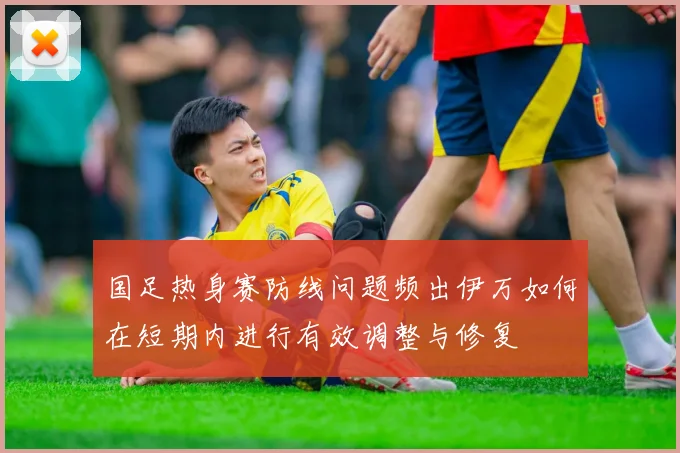 国足热身赛防线问题频出伊万如何在短期内进行有效调整与修复