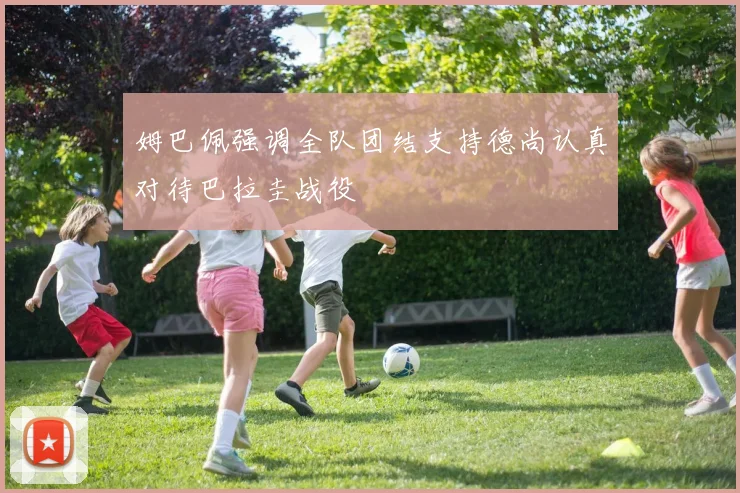 姆巴佩强调全队团结支持德尚认真对待巴拉圭战役
