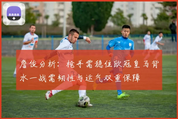 詹俊分析：枪手需稳住欧冠皇马背水一战需韧性与运气双重保障