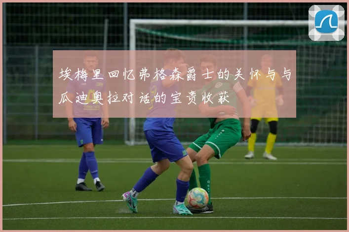 埃梅里回忆弗格森爵士的关怀与与瓜迪奥拉对话的宝贵收获