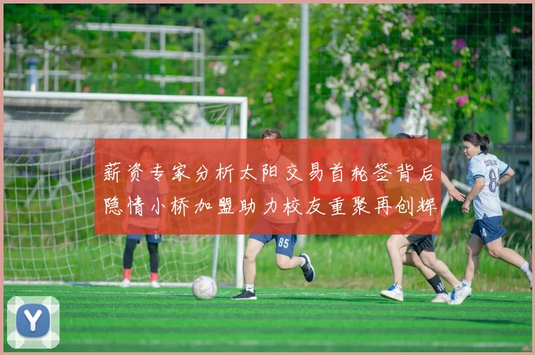 薪资专家分析太阳交易首轮签背后隐情小桥加盟助力校友重聚再创辉煌