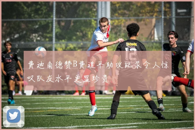 费迪南德赞B费追平助攻纪录令人惊叹队友水平更显珍贵