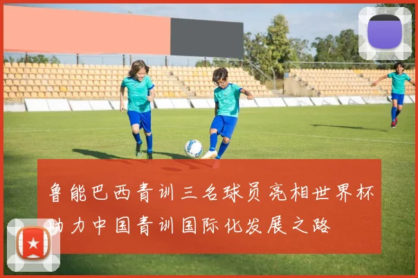 鲁能巴西青训三名球员亮相世界杯助力中国青训国际化发展之路