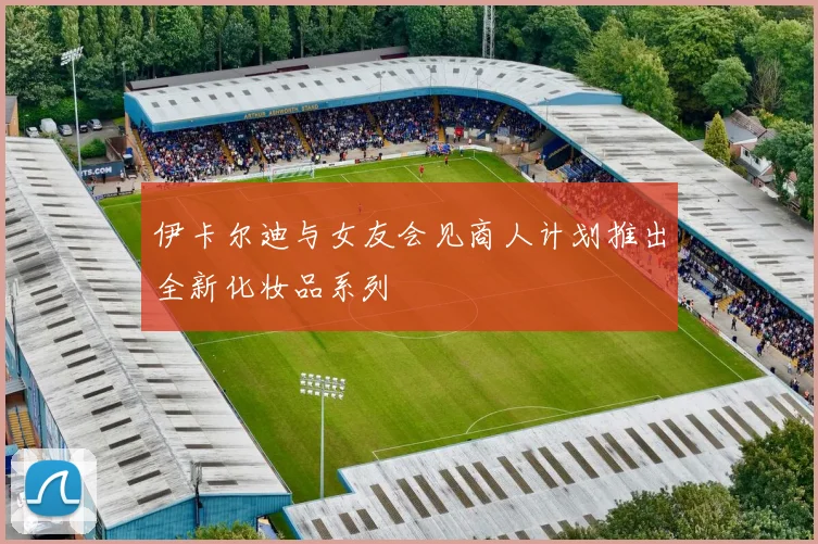 伊卡尔迪与女友会见商人计划推出全新化妆品系列